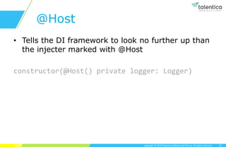 Copyright © 2019 Talentica Software (I) Pvt Ltd. All rights reserved.
@Host
• Tells the DI framework to look no further up than
the injecter marked with @Host
constructor(@Host() private logger: Logger)
11
 