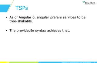 Copyright © 2019 Talentica Software (I) Pvt Ltd. All rights reserved.
TSPs
• As of Angular 6, angular prefers services to be
tree-shakable.
• The providedIn syntax achieves that.
12
 