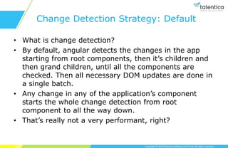 Copyright © 2019 Talentica Software (I) Pvt Ltd. All rights reserved.
Change Detection Strategy: Default
• What is change detection?
• By default, angular detects the changes in the app
starting from root components, then it’s children and
then grand children, until all the components are
checked. Then all necessary DOM updates are done in
a single batch.
• Any change in any of the application’s component
starts the whole change detection from root
component to all the way down.
• That’s really not a very performant, right?
 