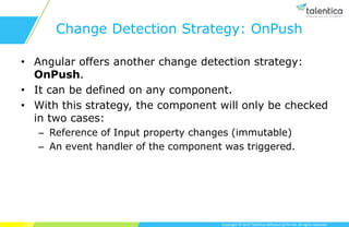 Copyright © 2019 Talentica Software (I) Pvt Ltd. All rights reserved.
Change Detection Strategy: OnPush
• Angular offers another change detection strategy:
OnPush.
• It can be defined on any component.
• With this strategy, the component will only be checked
in two cases:
– Reference of Input property changes (immutable)
– An event handler of the component was triggered.
 