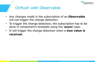 Copyright © 2019 Talentica Software (I) Pvt Ltd. All rights reserved.
OnPush with Observable
• Any changes made in the subscription of an Observable
will not trigger the change detection.
• To trigger the change detection, the subscription has to be
done in component’s template using the ‘async’ pipe.
• It will trigger the change detection when a new value is
received.
 