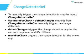 Copyright © 2019 Talentica Software (I) Pvt Ltd. All rights reserved.
ChangeDetectorRef
• To manually trigger the change detection in angular, inject
ChangeDetectorRef.
• Use markForCheck / detectChanges methods from
ChangeDetectorRef to manually trigger the change
detection.
• detectChanges triggers the change detection only for the
current component and it’s children.
• markForCheck triggers the change detection for the whole
app.
 