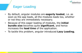 Copyright © 2019 Talentica Software (I) Pvt Ltd. All rights reserved.
Eager Loading
• By default, angular modules are eagerly loaded, i.e. as
soon as the app loads, all the modules loads too, whether
or not they are immediately necessary.
• Because of this eager loading of modules, the initial
bundle size becomes quite significant, and hence
increases the load time of the application.
• To tackle this problem, angular introduced Lazy Loading.
 