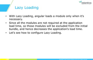 Copyright © 2019 Talentica Software (I) Pvt Ltd. All rights reserved.
Lazy Loading
• With Lazy Loading, angular loads a module only when it’s
necessary.
• Since all the modules are not required at the application
load time, so those modules will be excluded from the initial
bundle, and hence decreases the application’s load time.
• Let’s see how to configure Lazy Loading.
 
