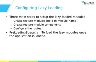 Copyright © 2019 Talentica Software (I) Pvt Ltd. All rights reserved.
Configuring Lazy Loading
• Three main steps to setup the lazy-loaded module:
– Create feature modules (ng g m module-name)
– Create feature module components
– Configure the routes
• PreLoadingStrategy : To load the lazy modules once
the application is loaded.
 