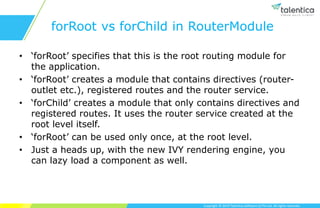 Copyright © 2019 Talentica Software (I) Pvt Ltd. All rights reserved.
forRoot vs forChild in RouterModule
• ‘forRoot’ specifies that this is the root routing module for
the application.
• ‘forRoot’ creates a module that contains directives (router-
outlet etc.), registered routes and the router service.
• ‘forChild’ creates a module that only contains directives and
registered routes. It uses the router service created at the
root level itself.
• ‘forRoot’ can be used only once, at the root level.
• Just a heads up, with the new IVY rendering engine, you
can lazy load a component as well.
 