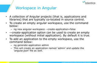 Copyright © 2019 Talentica Software (I) Pvt Ltd. All rights reserved.
Workspace in Angular
• A collection of Angular projects (that is, applications and
libraries) that are typically co-located in source control.
• To create an empty angular workspace, use the command
below:
– ng new angular-workspace --create-application=false
• --create-application option can be used to create an empty
workspace (without initial application). By default it is true.
• To add an application to the empty workspace, use the
command below:
– ng generate application admin
– This will create an application named ‘admin’ and update the
‘angular.json’ file as well.
 