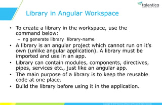 Copyright © 2019 Talentica Software (I) Pvt Ltd. All rights reserved.
Library in Angular Workspace
• To create a library in the workspace, use the
command below:
– ng generate library library-name
• A library is an angular project which cannot run on it’s
own (unlike angular application). A library must be
imported and use in an app.
• Library can contain modules, components, directives,
pipes, services etc., just like an angular app.
• The main purpose of a library is to keep the reusable
code at one place.
• Build the library before using it in the application.
 