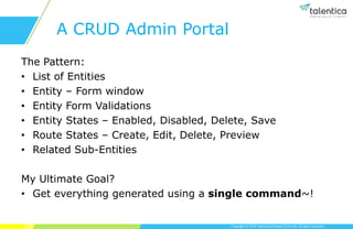 Copyright © 2019 Talentica Software (I) Pvt Ltd. All rights reserved.
A CRUD Admin Portal
The Pattern:
• List of Entities
• Entity – Form window
• Entity Form Validations
• Entity States – Enabled, Disabled, Delete, Save
• Route States – Create, Edit, Delete, Preview
• Related Sub-Entities
My Ultimate Goal?
• Get everything generated using a single command~!
 