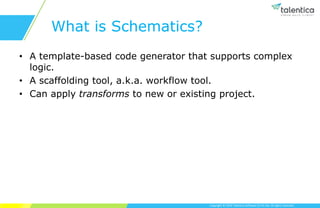 Copyright © 2019 Talentica Software (I) Pvt Ltd. All rights reserved.
What is Schematics?
• A template-based code generator that supports complex
logic.
• A scaffolding tool, a.k.a. workflow tool.
• Can apply transforms to new or existing project.
 