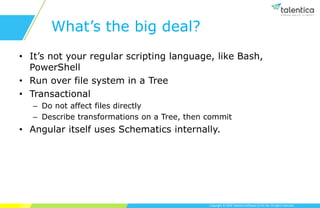 Copyright © 2019 Talentica Software (I) Pvt Ltd. All rights reserved.
What’s the big deal?
• It’s not your regular scripting language, like Bash,
PowerShell
• Run over file system in a Tree
• Transactional
– Do not affect files directly
– Describe transformations on a Tree, then commit
• Angular itself uses Schematics internally.
 