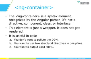 Copyright © 2019 Talentica Software (I) Pvt Ltd. All rights reserved.
<ng-container>
• The <ng-container> is a syntax element
recognized by the Angular parser. It's not a
directive, component, class, or interface.
• This element is just a wrapper. It does not get
rendered.
• It is useful in case
a. You don't want to pollute the DOM.
b. You want to use two structural directives in one place.
c. You want to output valid HTML.
3
 