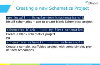 Copyright © 2019 Talentica Software (I) Pvt Ltd. All rights reserved.
Creating a new Schematics Project
Install schematics – use to create blank Schematics project
Create a blank schematics project
OR
Create a sample, scaffolded project with some simple, pre-
defined schematics.
 