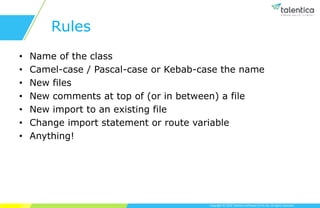 Copyright © 2019 Talentica Software (I) Pvt Ltd. All rights reserved.
Rules
• Name of the class
• Camel-case / Pascal-case or Kebab-case the name
• New files
• New comments at top of (or in between) a file
• New import to an existing file
• Change import statement or route variable
• Anything!
 