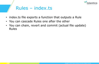 Copyright © 2019 Talentica Software (I) Pvt Ltd. All rights reserved.
Rules – index.ts
• index.ts file exports a function that outputs a Rule
• You can cascade Rules one after the other
• You can chain, revert and commit (actual file update)
Rules
 