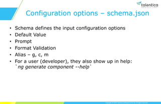 Copyright © 2019 Talentica Software (I) Pvt Ltd. All rights reserved.
Configuration options – schema.json
• Schema defines the input configuration options
• Default Value
• Prompt
• Format Validation
• Alias – g, c, m
• For a user (developer), they also show up in help:
`ng generate component --help`
 