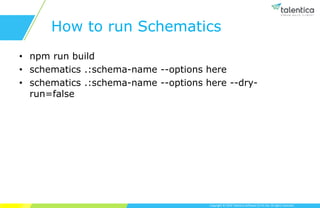 Copyright © 2019 Talentica Software (I) Pvt Ltd. All rights reserved.
How to run Schematics
• npm run build
• schematics .:schema-name --options here
• schematics .:schema-name --options here --dry-
run=false
 