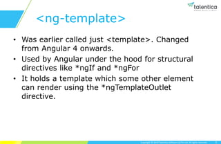 Copyright © 2019 Talentica Software (I) Pvt Ltd. All rights reserved.
<ng-template>
• Was earlier called just <template>. Changed
from Angular 4 onwards.
• Used by Angular under the hood for structural
directives like *ngIf and *ngFor
• It holds a template which some other element
can render using the *ngTemplateOutlet
directive.
5
 