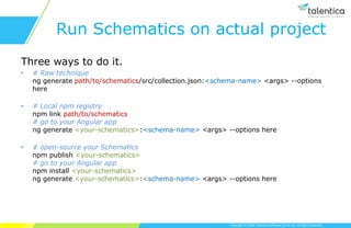 Copyright © 2019 Talentica Software (I) Pvt Ltd. All rights reserved.
Run Schematics on actual project
Three ways to do it.
• # Raw technique
ng generate path/to/schematics/src/collection.json:<schema-name> <args> --options
here
• # Local npm registry
npm link path/to/schematics
# go to your Angular app
ng generate <your-schematics>:<schema-name> <args> --options here
• # open-source your Schematics
npm publish <your-schematics>
# go to your Angular app
npm install <your-schematics>
ng generate <your-schematics>:<schema-name> <args> --options here
 
