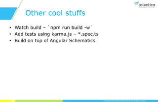 Copyright © 2019 Talentica Software (I) Pvt Ltd. All rights reserved.
Other cool stuffs
• Watch build – `npm run build -w`
• Add tests using karma.js – *.spec.ts
• Build on top of Angular Schematics
 