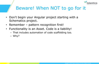 Copyright © 2019 Talentica Software (I) Pvt Ltd. All rights reserved.
Beware! When NOT to go for it
• Don’t begin your Angular project starting with a
Schematics project.
• Remember – pattern recognition first!
• Functionality is an Asset. Code is a liability!
– That includes automation of code scaffolding too.
– Why?
 