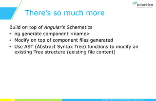 Copyright © 2019 Talentica Software (I) Pvt Ltd. All rights reserved.
There’s so much more
Build on top of Angular’s Schematics
• ng generate component <name>
• Modify on top of component files generated
• Use AST (Abstract Syntax Tree) functions to modify an
existing Tree structure (existing file content)
 