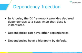Copyright © 2019 Talentica Software (I) Pvt Ltd. All rights reserved.
Dependency Injection
• In Angular, the DI framework provides declared
dependencies to a class when that class is
instantiated.
• Dependencies can have other dependencies.
• Dependencies have a hierarchy by default.
6
 
