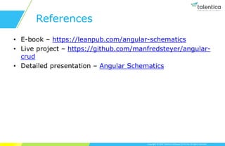 Copyright © 2019 Talentica Software (I) Pvt Ltd. All rights reserved.
References
• E-book – https://leanpub.com/angular-schematics
• Live project – https://github.com/manfredsteyer/angular-
crud
• Detailed presentation – Angular Schematics
 