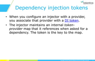 Copyright © 2019 Talentica Software (I) Pvt Ltd. All rights reserved.
Dependency injection tokens
• When you configure an injector with a provider,
you associate that provider with a DI token.
• The injector maintains an internal token-
provider map that it references when asked for a
dependency. The token is the key to the map.
7
 