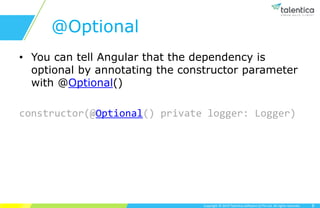 Copyright © 2019 Talentica Software (I) Pvt Ltd. All rights reserved.
@Optional
• You can tell Angular that the dependency is
optional by annotating the constructor parameter
with @Optional()
constructor(@Optional() private logger: Logger)
8
 