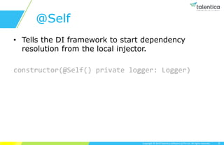 Copyright © 2019 Talentica Software (I) Pvt Ltd. All rights reserved.
@Self
• Tells the DI framework to start dependency
resolution from the local injector.
constructor(@Self() private logger: Logger)
9
 