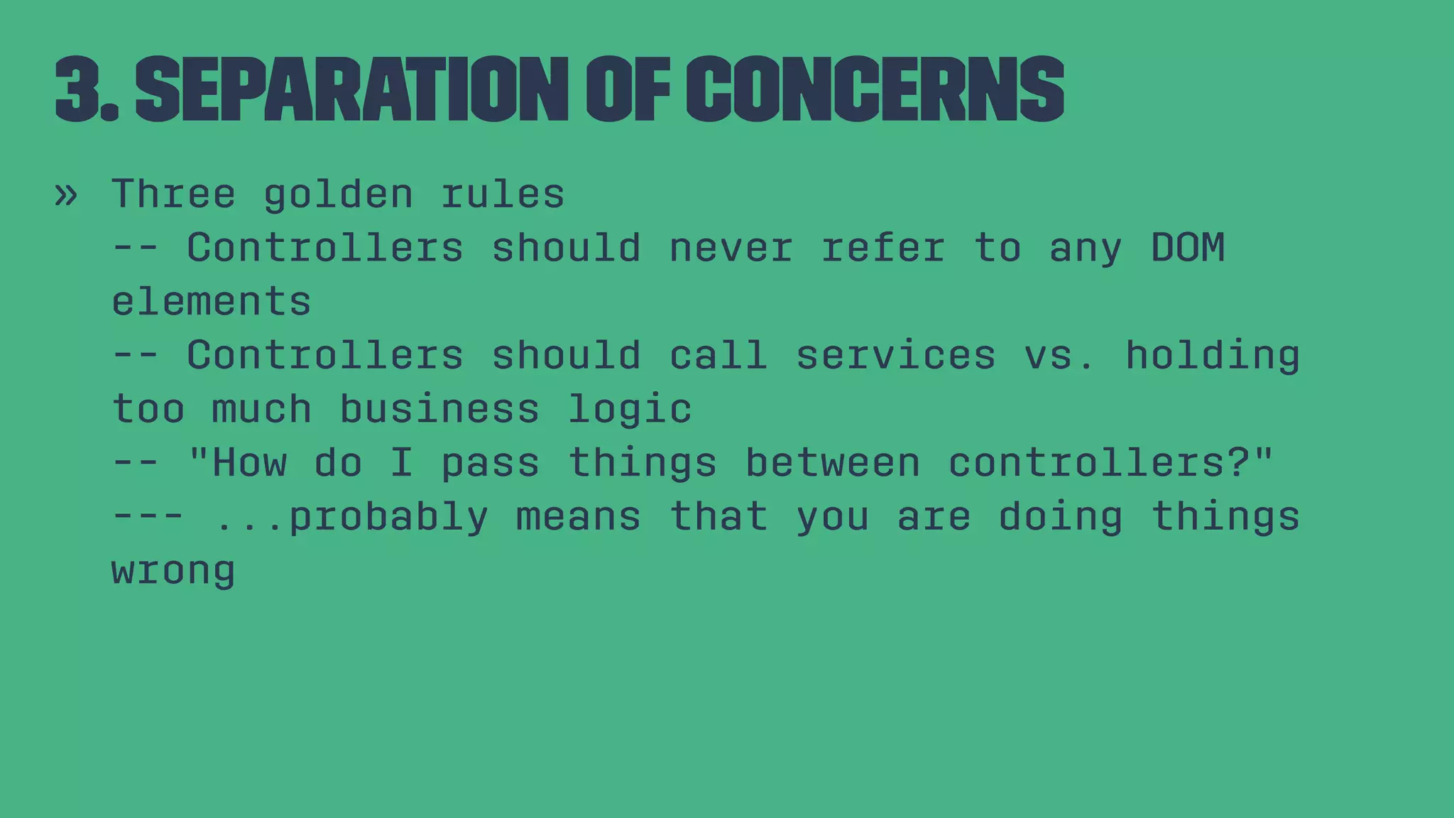 3. Separation ofConcerns » Three golden rules -- Controllers should never refer to any DOM elements -- Controllers should call services vs. holding too much business logic -- "How do I pass things between controllers?" --- ...probably means that you are doing things wrong 