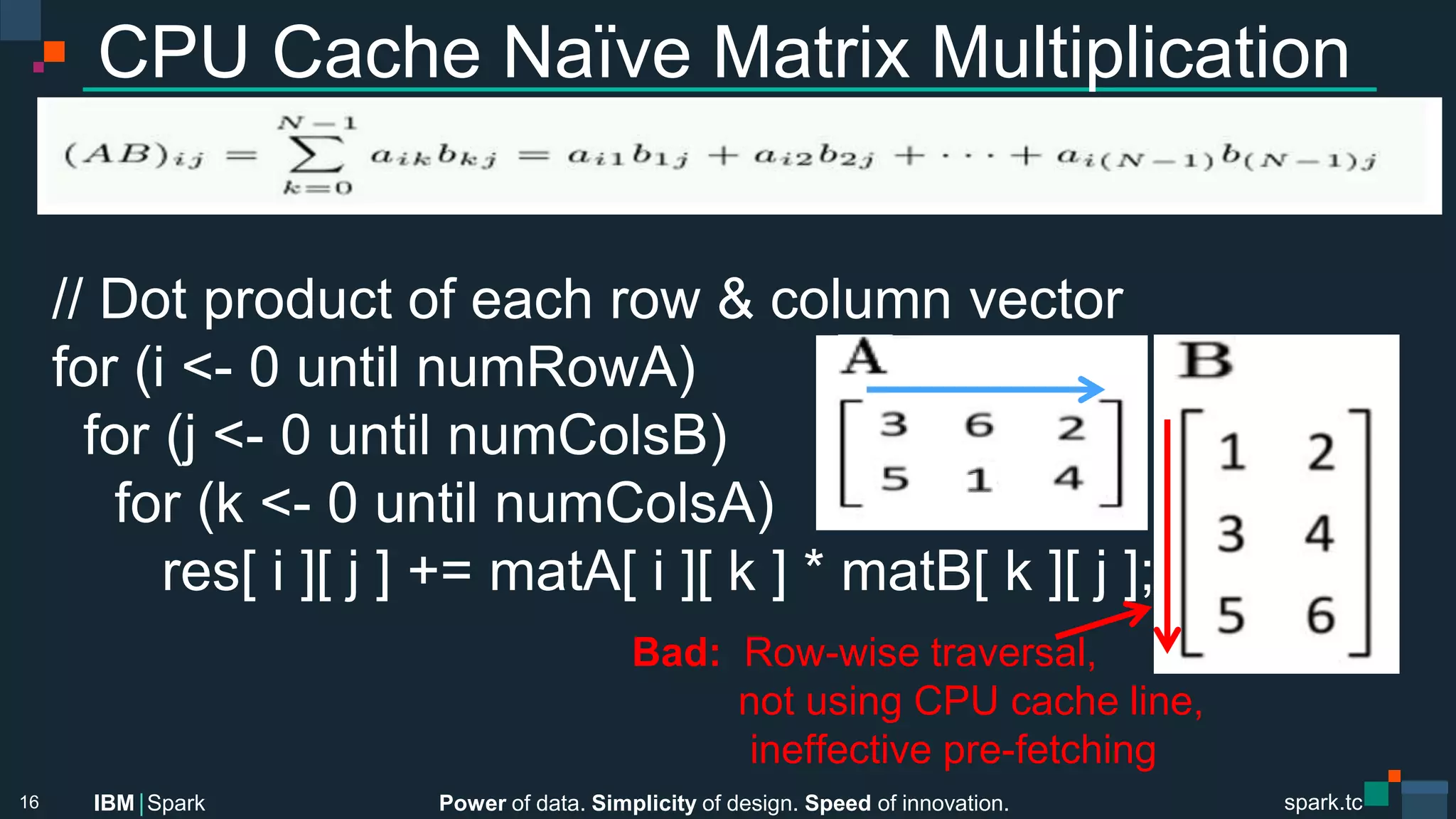 Power of data. Simplicity of design. Speed of innovation.
IBM Spark
 spark.tc
spark.tc
Power of data. Simplicity of design. Speed of innovation.
IBM Spark
CPU Cache Naïve Matrix Multiplication
// Dot product of each row & column vector
for (i <- 0 until numRowA)
for (j <- 0 until numColsB)
for (k <- 0 until numColsA)
res[ i ][ j ] += matA[ i ][ k ] * matB[ k ][ j ];

16
Bad: Row-wise traversal,

 not using CPU cache line, 
ineﬀective pre-fetching 
 