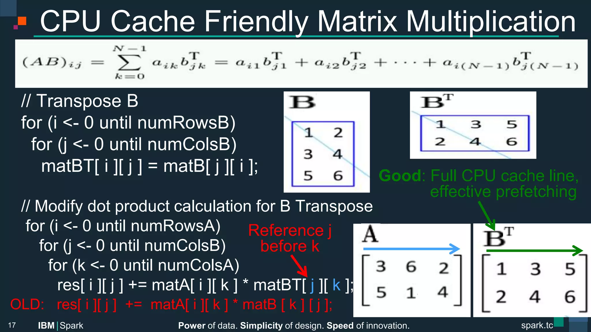 Power of data. Simplicity of design. Speed of innovation.
IBM Spark
 spark.tc
spark.tc
Power of data. Simplicity of design. Speed of innovation.
IBM Spark
CPU Cache Friendly Matrix Multiplication


// Transpose B
for (i <- 0 until numRowsB)
for (j <- 0 until numColsB)

matBT[ i ][ j ] = matB[ j ][ i ];
 
// Modify dot product calculation for B Transpose
for (i <- 0 until numRowsA)
for (j <- 0 until numColsB)
for (k <- 0 until numColsA)
res[ i ][ j ] += matA[ i ][ k ] * matBT[ j ][ k ];
17
Good: Full CPU cache line, 
eﬀective prefetching
OLD: res[ i ][ j ] += matA[ i ][ k ] * matB [ k ] [ j ];
Reference j 
before k
 