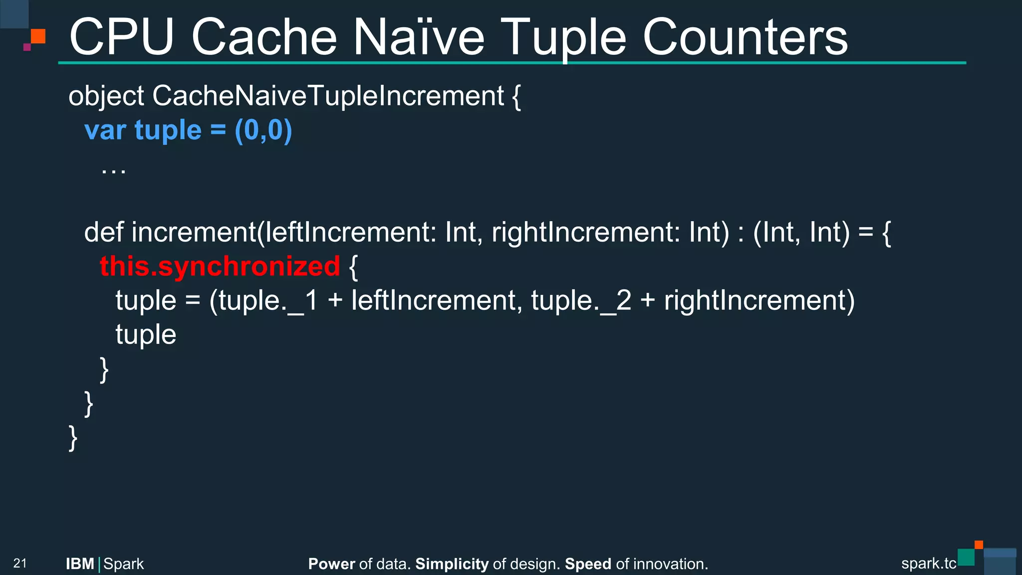Power of data. Simplicity of design. Speed of innovation.
IBM Spark
 spark.tc
spark.tc
Power of data. Simplicity of design. Speed of innovation.
IBM Spark
CPU Cache Naïve Tuple Counters
object CacheNaiveTupleIncrement {
var tuple = (0,0)
…

def increment(leftIncrement: Int, rightIncrement: Int) : (Int, Int) = {
this.synchronized {
tuple = (tuple._1 + leftIncrement, tuple._2 + rightIncrement)
tuple
}
}
}
21
 