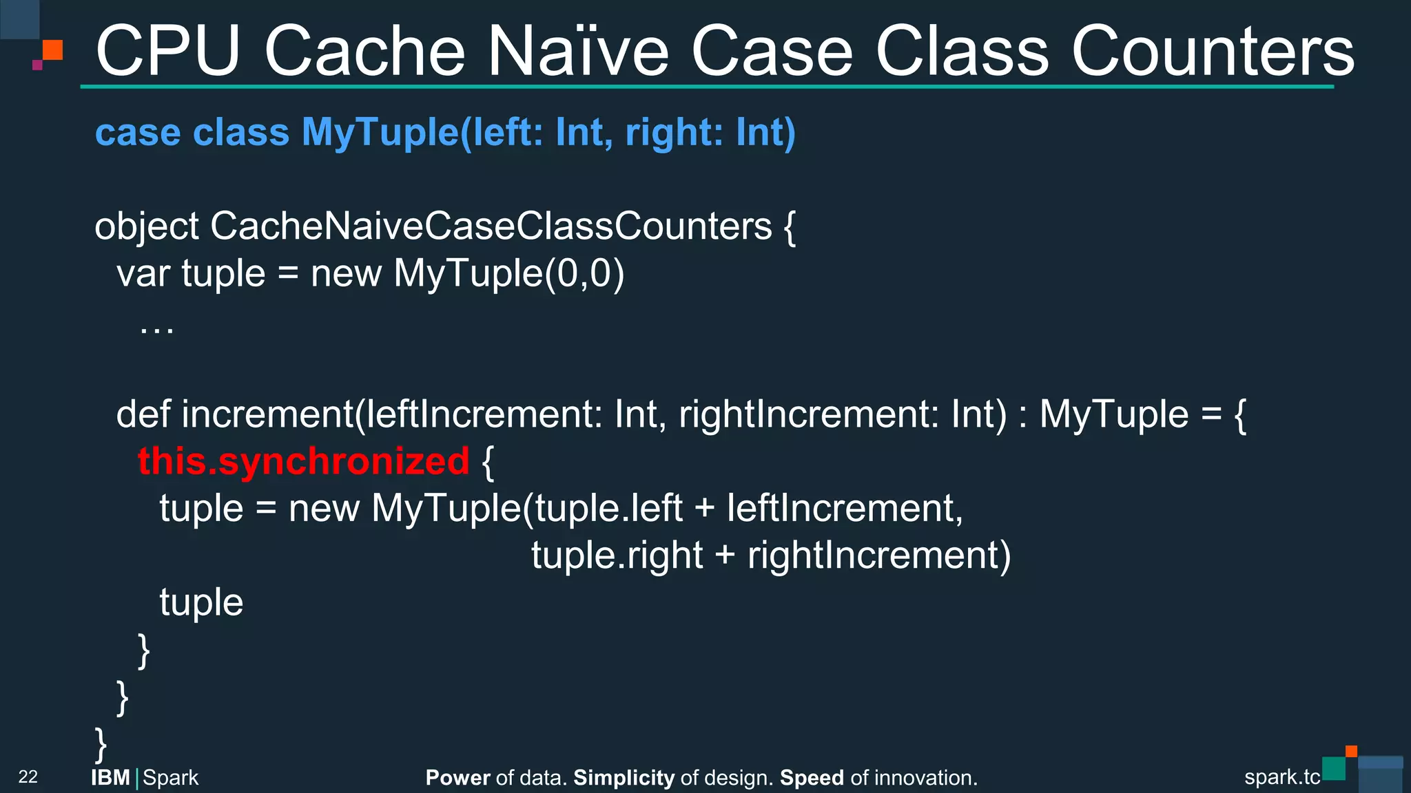 Power of data. Simplicity of design. Speed of innovation.
IBM Spark
 spark.tc
spark.tc
Power of data. Simplicity of design. Speed of innovation.
IBM Spark
CPU Cache Naïve Case Class Counters
case class MyTuple(left: Int, right: Int)

object CacheNaiveCaseClassCounters {
var tuple = new MyTuple(0,0)
…

def increment(leftIncrement: Int, rightIncrement: Int) : MyTuple = {
this.synchronized {
tuple = new MyTuple(tuple.left + leftIncrement, 

 
 
 
 
 
 
 
 tuple.right + rightIncrement)
tuple
}
}
}
22
 