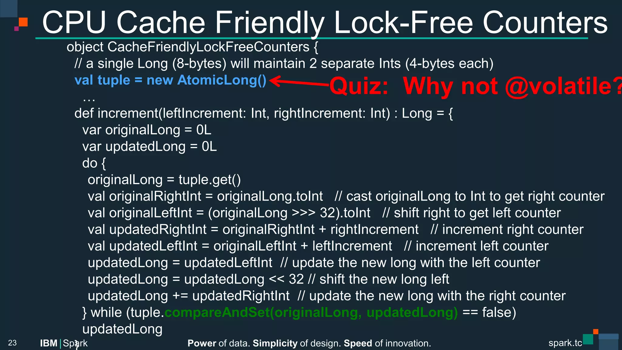 Power of data. Simplicity of design. Speed of innovation.
IBM Spark
 spark.tc
spark.tc
Power of data. Simplicity of design. Speed of innovation.
IBM Spark
CPU Cache Friendly Lock-Free Counters
object CacheFriendlyLockFreeCounters {
// a single Long (8-bytes) will maintain 2 separate Ints (4-bytes each)
val tuple = new AtomicLong()
…
def increment(leftIncrement: Int, rightIncrement: Int) : Long = {
var originalLong = 0L
var updatedLong = 0L
do {

originalLong = tuple.get()

val originalRightInt = originalLong.toInt // cast originalLong to Int to get right counter

val originalLeftInt = (originalLong >>> 32).toInt // shift right to get left counter

val updatedRightInt = originalRightInt + rightIncrement // increment right counter

val updatedLeftInt = originalLeftInt + leftIncrement // increment left counter

updatedLong = updatedLeftInt // update the new long with the left counter

updatedLong = updatedLong << 32 // shift the new long left 

updatedLong += updatedRightInt // update the new long with the right counter
} while (tuple.compareAndSet(originalLong, updatedLong) == false)
updatedLong
}
23
Quiz: Why not @volatile?
 