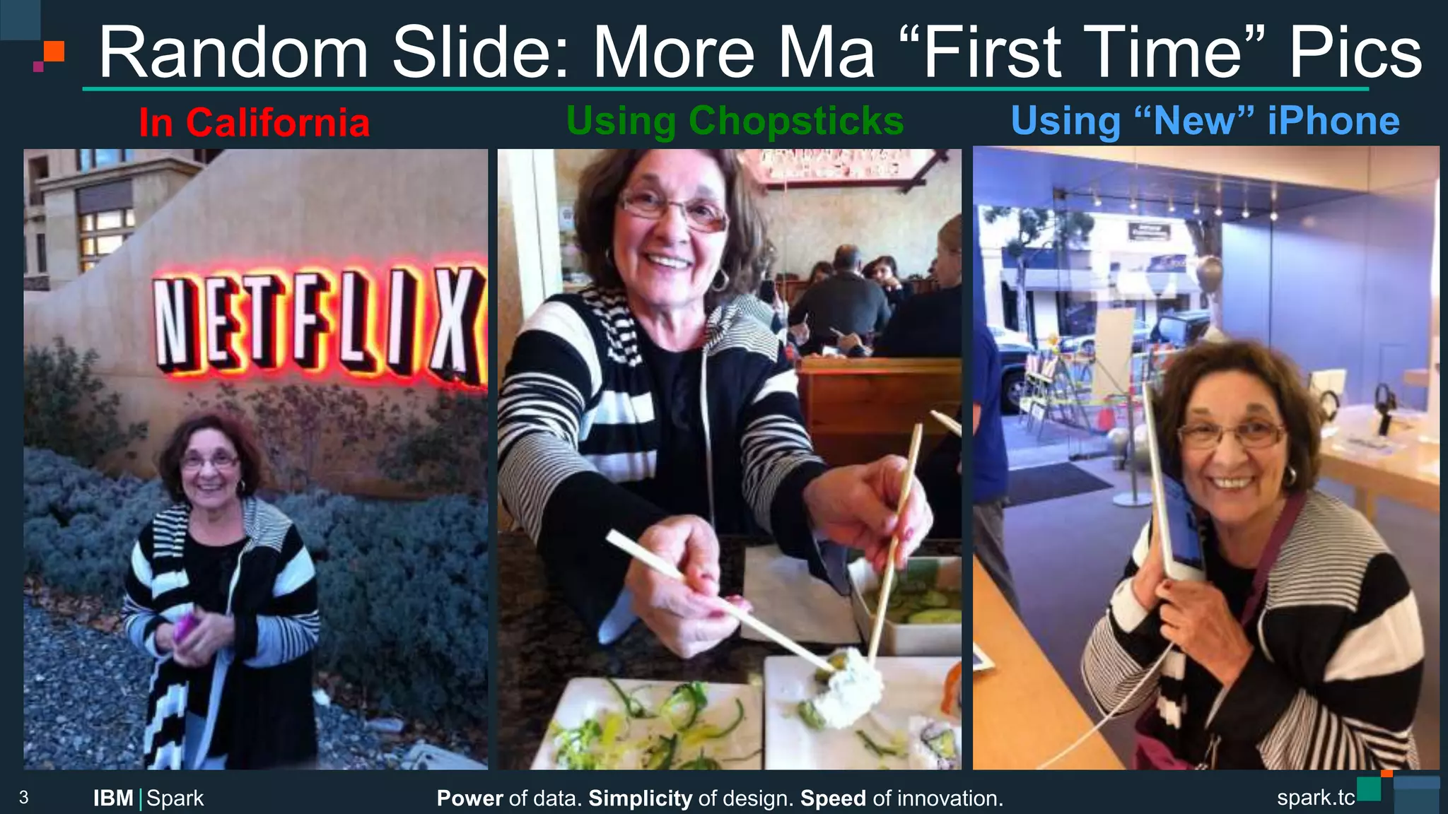 Power of data. Simplicity of design. Speed of innovation.
IBM Spark
 spark.tc
spark.tc
Power of data. Simplicity of design. Speed of innovation.
IBM Spark
Random Slide: More Ma “First Time” Pics
3
In California
 Using Chopsticks
 Using “New” iPhone
 