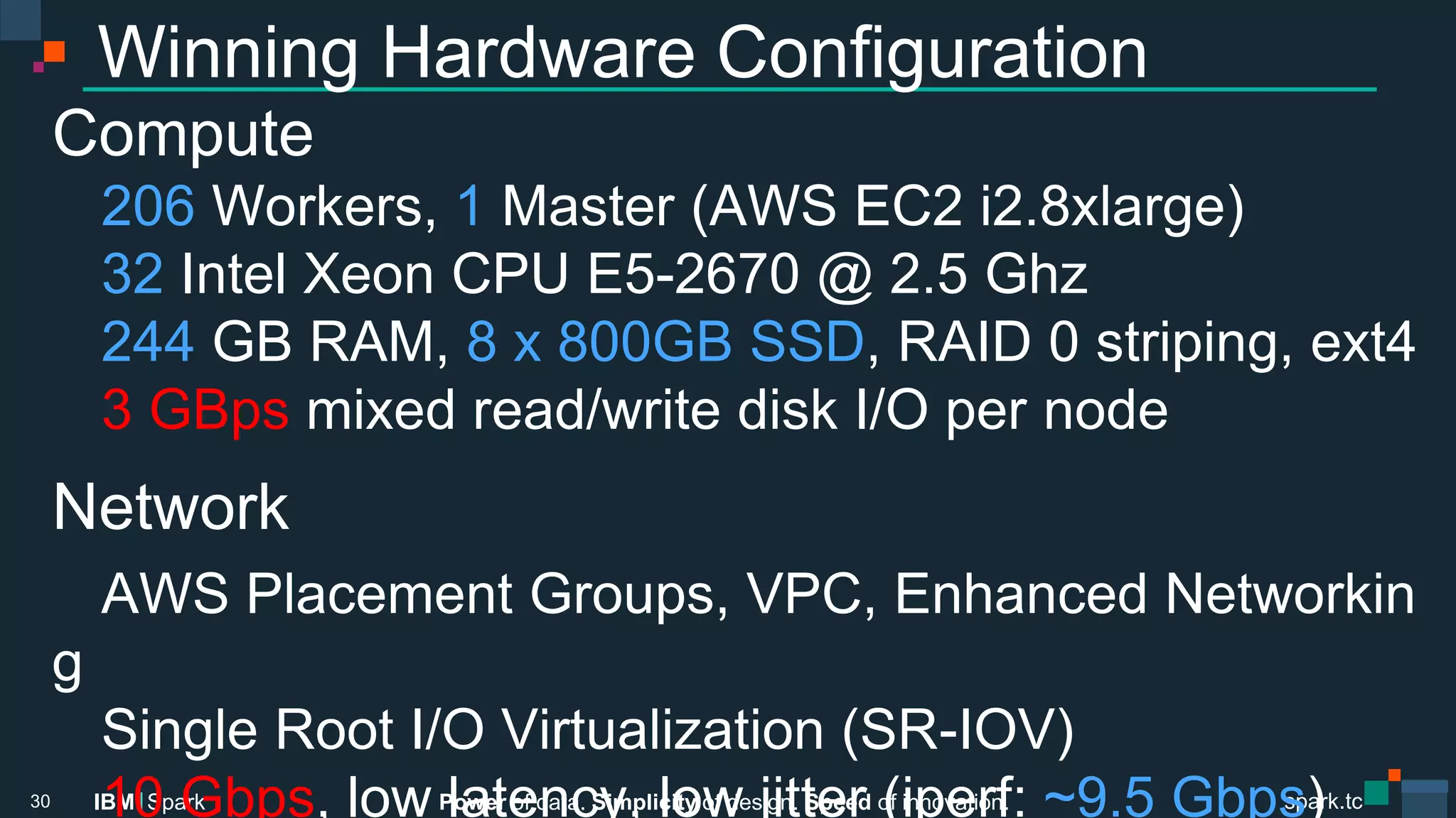 Power of data. Simplicity of design. Speed of innovation.
IBM Spark
 spark.tc
spark.tc
Power of data. Simplicity of design. Speed of innovation.
IBM Spark
Winning Hardware Conﬁguration
Compute

206 Workers, 1 Master (AWS EC2 i2.8xlarge)

32 Intel Xeon CPU E5-2670 @ 2.5 Ghz

244 GB RAM, 8 x 800GB SSD, RAID 0 striping, ext4

3 GBps mixed read/write disk I/O per node
Network

AWS Placement Groups, VPC, Enhanced Networking

Single Root I/O Virtualization (SR-IOV)

10 Gbps, low latency, low jitter (iperf: ~9.5 Gbps)
30
 