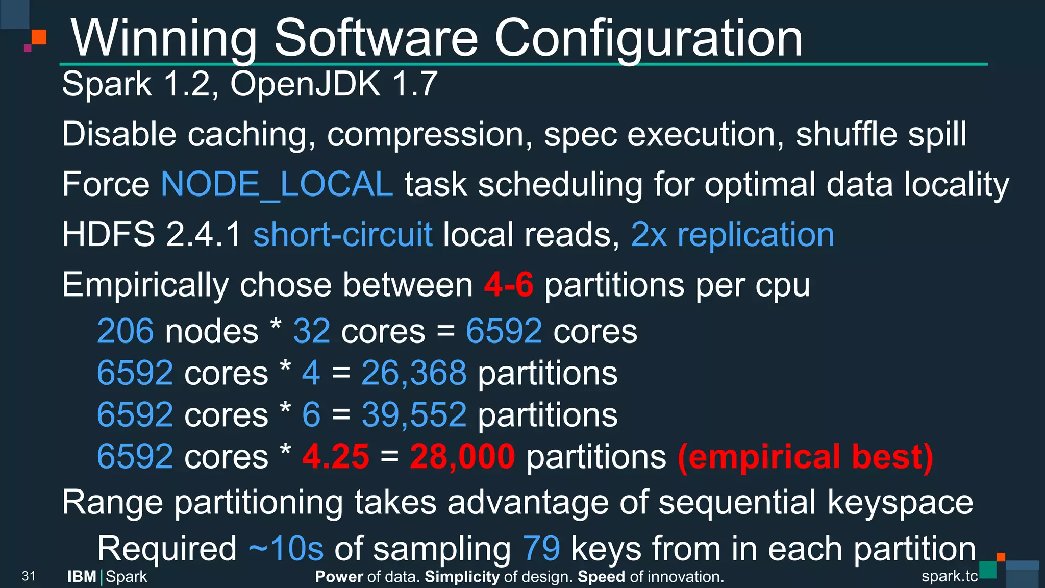 Power of data. Simplicity of design. Speed of innovation.
IBM Spark
 spark.tc
spark.tc
Power of data. Simplicity of design. Speed of innovation.
IBM Spark
Winning Software Conﬁguration
Spark 1.2, OpenJDK 1.7
Disable caching, compression, spec execution, shuﬄe spill
Force NODE_LOCAL task scheduling for optimal data locality
HDFS 2.4.1 short-circuit local reads, 2x replication
Empirically chose between 4-6 partitions per cpu

206 nodes * 32 cores = 6592 cores 

6592 cores * 4 = 26,368 partitions

6592 cores * 6 = 39,552 partitions

6592 cores * 4.25 = 28,000 partitions (empirical best)
Range partitioning takes advantage of sequential keyspace

Required ~10s of sampling 79 keys from in each partition
31
 