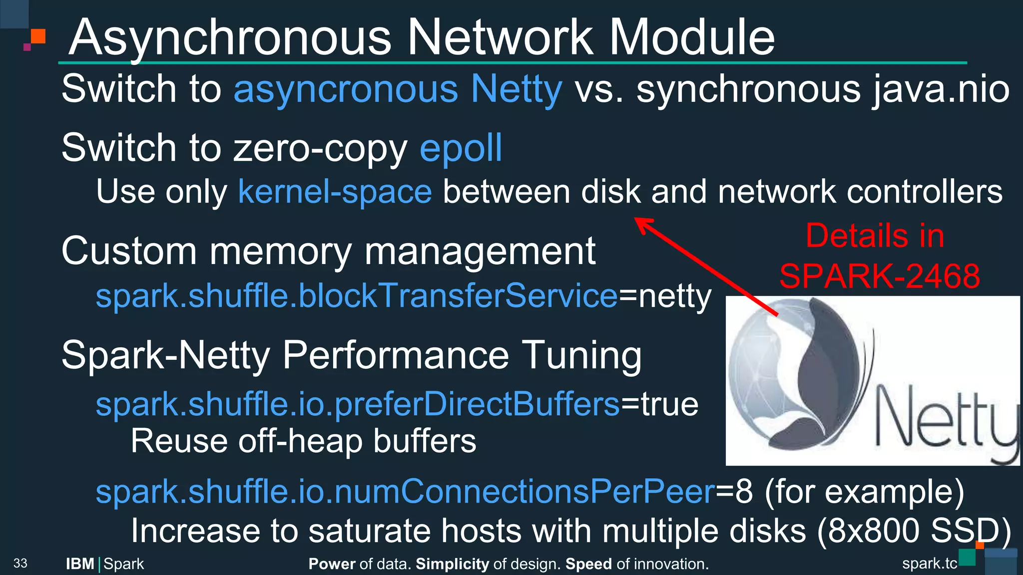 Power of data. Simplicity of design. Speed of innovation.
IBM Spark
 spark.tc
spark.tc
Power of data. Simplicity of design. Speed of innovation.
IBM Spark
Asynchronous Network Module
Switch to asyncronous Netty vs. synchronous java.nio
Switch to zero-copy epoll

Use only kernel-space between disk and network controllers
Custom memory management

spark.shuﬄe.blockTransferService=netty
Spark-Netty Performance Tuning

spark.shuﬄe.io.preferDirectBuﬀers=true

 
Reuse oﬀ-heap buﬀers

spark.shuﬄe.io.numConnectionsPerPeer=8 (for example)

 
Increase to saturate hosts with multiple disks (8x800 SSD)
33
Details in
SPARK-2468
 