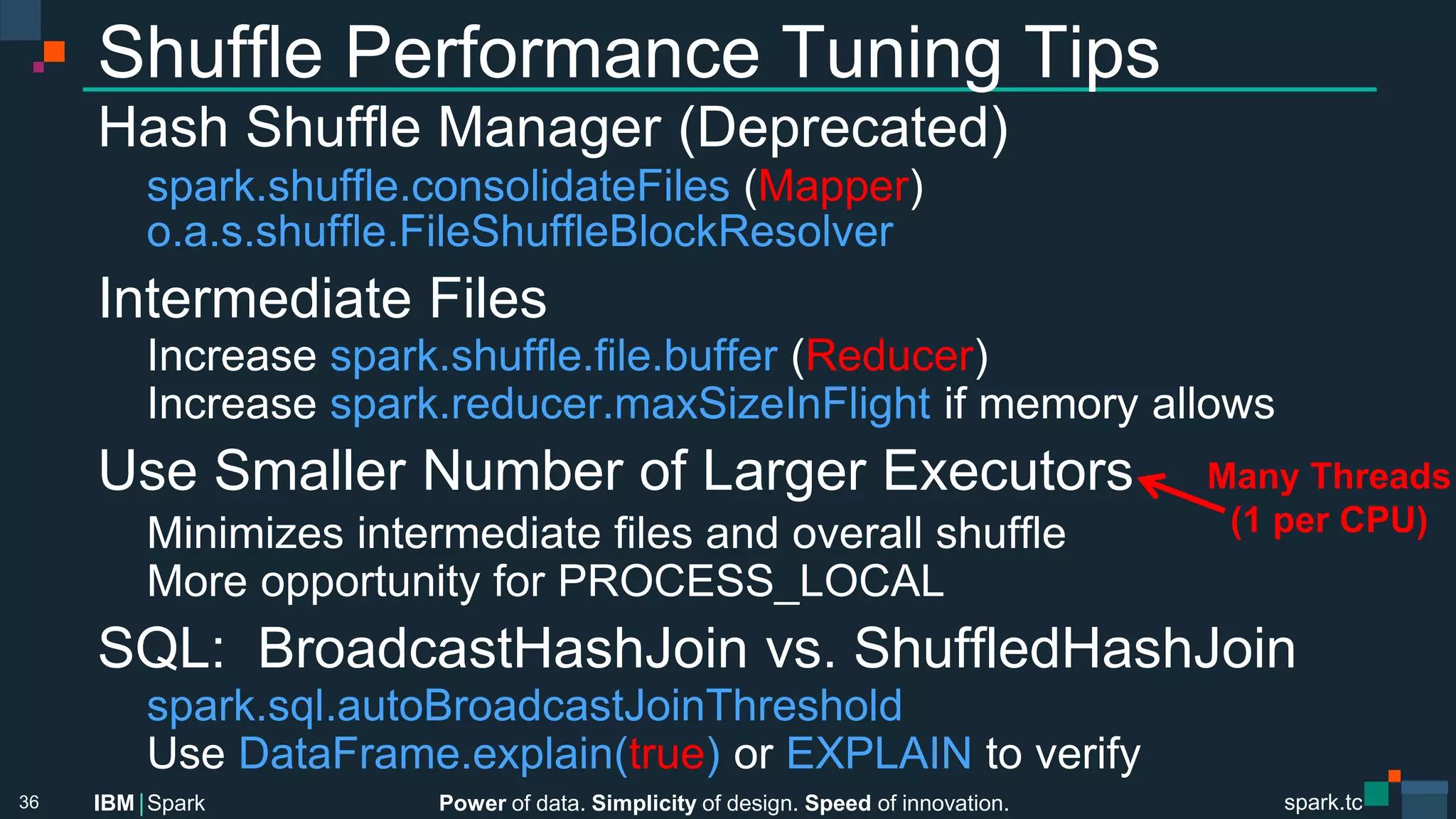Power of data. Simplicity of design. Speed of innovation.
IBM Spark
 spark.tc
spark.tc
Power of data. Simplicity of design. Speed of innovation.
IBM Spark
Shuﬄe Performance Tuning Tips
Hash Shuﬄe Manager (Deprecated)

spark.shuﬄe.consolidateFiles (Mapper)

o.a.s.shuﬄe.FileShuﬄeBlockResolver
Intermediate Files

Increase spark.shuﬄe.ﬁle.buﬀer (Reducer)

Increase spark.reducer.maxSizeInFlight if memory allows
Use Smaller Number of Larger Executors

Minimizes intermediate ﬁles and overall shuﬄe

More opportunity for PROCESS_LOCAL
SQL: BroadcastHashJoin vs. ShuﬄedHashJoin

spark.sql.autoBroadcastJoinThreshold 


Use DataFrame.explain(true) or EXPLAIN to verify

36
Many Threads
(1 per CPU)
 