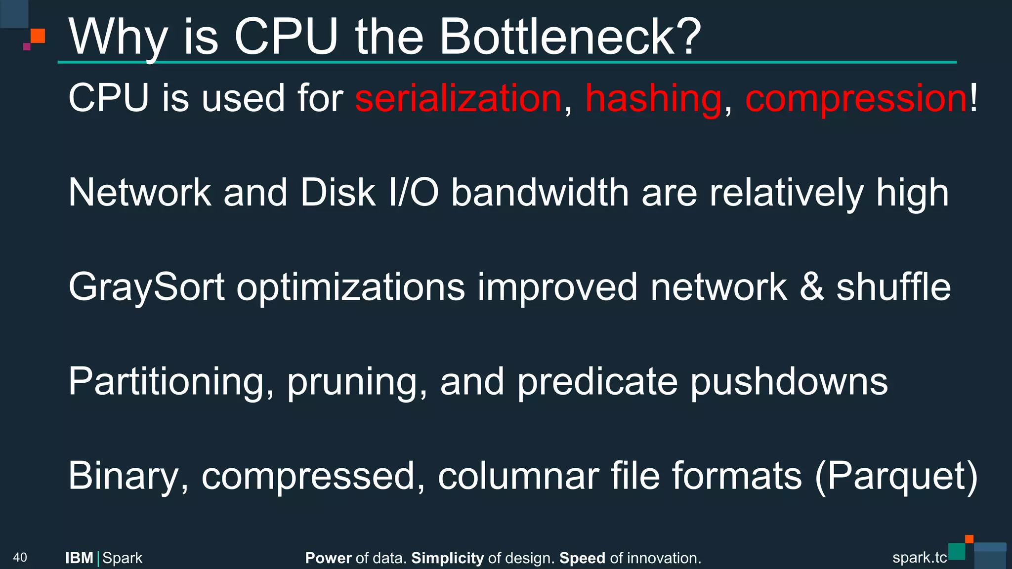 Power of data. Simplicity of design. Speed of innovation.
IBM Spark
 spark.tc
spark.tc
Power of data. Simplicity of design. Speed of innovation.
IBM Spark
Why is CPU the Bottleneck?
CPU is used for serialization, hashing, compression!

Network and Disk I/O bandwidth are relatively high

GraySort optimizations improved network & shuﬄe

Partitioning, pruning, and predicate pushdowns

Binary, compressed, columnar ﬁle formats (Parquet)
40
 