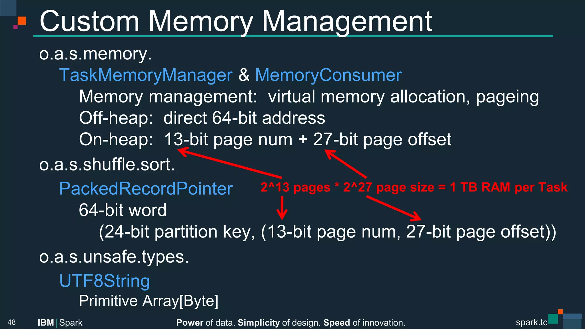 Power of data. Simplicity of design. Speed of innovation.
IBM Spark
 spark.tc
spark.tc
Power of data. Simplicity of design. Speed of innovation.
IBM Spark
Custom Memory Management
o.a.s.memory. 

TaskMemoryManager & MemoryConsumer

 
Memory management: virtual memory allocation, pageing

 
Oﬀ-heap: direct 64-bit address

 
On-heap: 13-bit page num + 27-bit page oﬀset
o.a.s.shuﬄe.sort.

PackedRecordPointer

 
64-bit word

 
 
(24-bit partition key, (13-bit page num, 27-bit page oﬀset))
o.a.s.unsafe.types.

UTF8String

 
Primitive Array[Byte]
48
2^13 pages * 2^27 page size = 1 TB RAM per Task
 