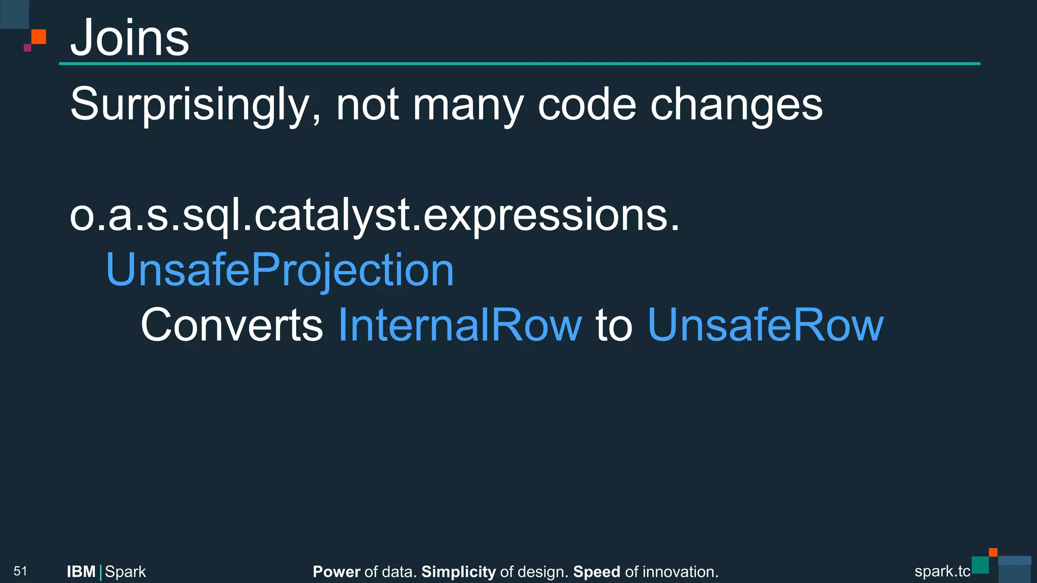 Power of data. Simplicity of design. Speed of innovation.
IBM Spark
 spark.tc
spark.tc
Power of data. Simplicity of design. Speed of innovation.
IBM Spark
Joins
Surprisingly, not many code changes

o.a.s.sql.catalyst.expressions.

UnsafeProjection

 
Converts InternalRow to UnsafeRow
51
 