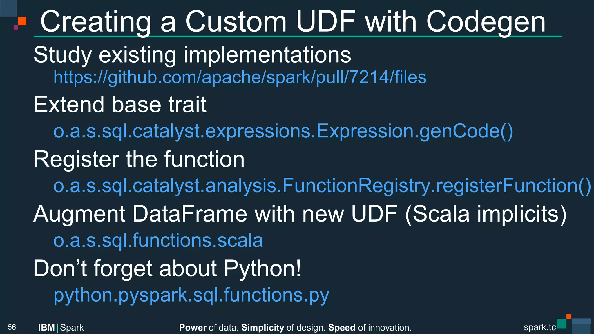Power of data. Simplicity of design. Speed of innovation.
IBM Spark
 spark.tc
spark.tc
Power of data. Simplicity of design. Speed of innovation.
IBM Spark
Creating a Custom UDF with Codegen
Study existing implementations

https://github.com/apache/spark/pull/7214/ﬁles
Extend base trait

o.a.s.sql.catalyst.expressions.Expression.genCode()
Register the function

o.a.s.sql.catalyst.analysis.FunctionRegistry.registerFunction()
Augment DataFrame with new UDF (Scala implicits)

o.a.s.sql.functions.scala
Don’t forget about Python!

python.pyspark.sql.functions.py


56
 