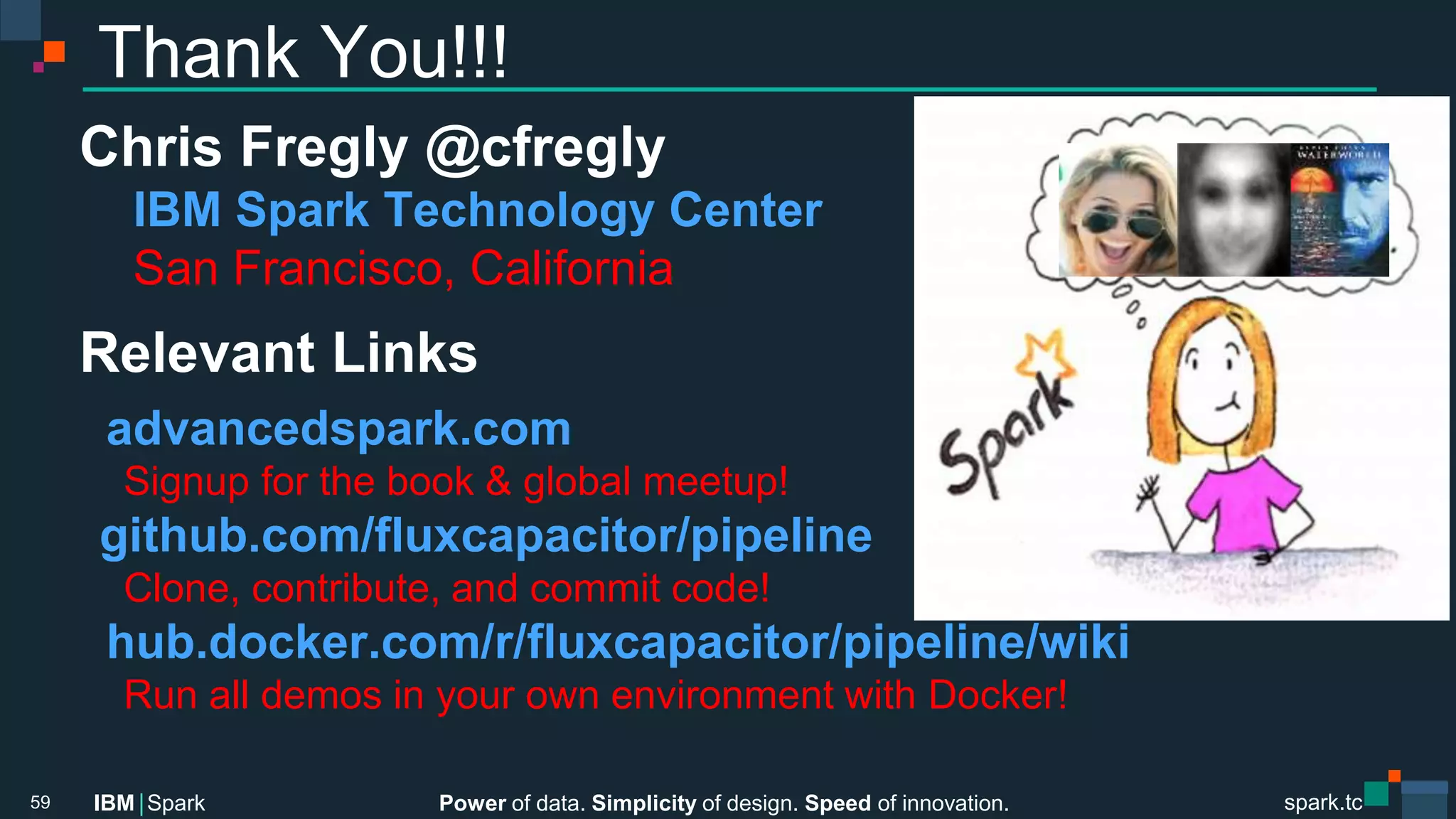 Power of data. Simplicity of design. Speed of innovation.
IBM Spark
 spark.tc
spark.tc
Power of data. Simplicity of design. Speed of innovation.
IBM Spark
Thank You!!!
Chris Fregly @cfregly
IBM Spark Technology Center 
San Francisco, California
Relevant Links
advancedspark.com
Signup for the book & global meetup!
github.com/ﬂuxcapacitor/pipeline
Clone, contribute, and commit code!
hub.docker.com/r/ﬂuxcapacitor/pipeline/wiki
Run all demos in your own environment with Docker!

59
 