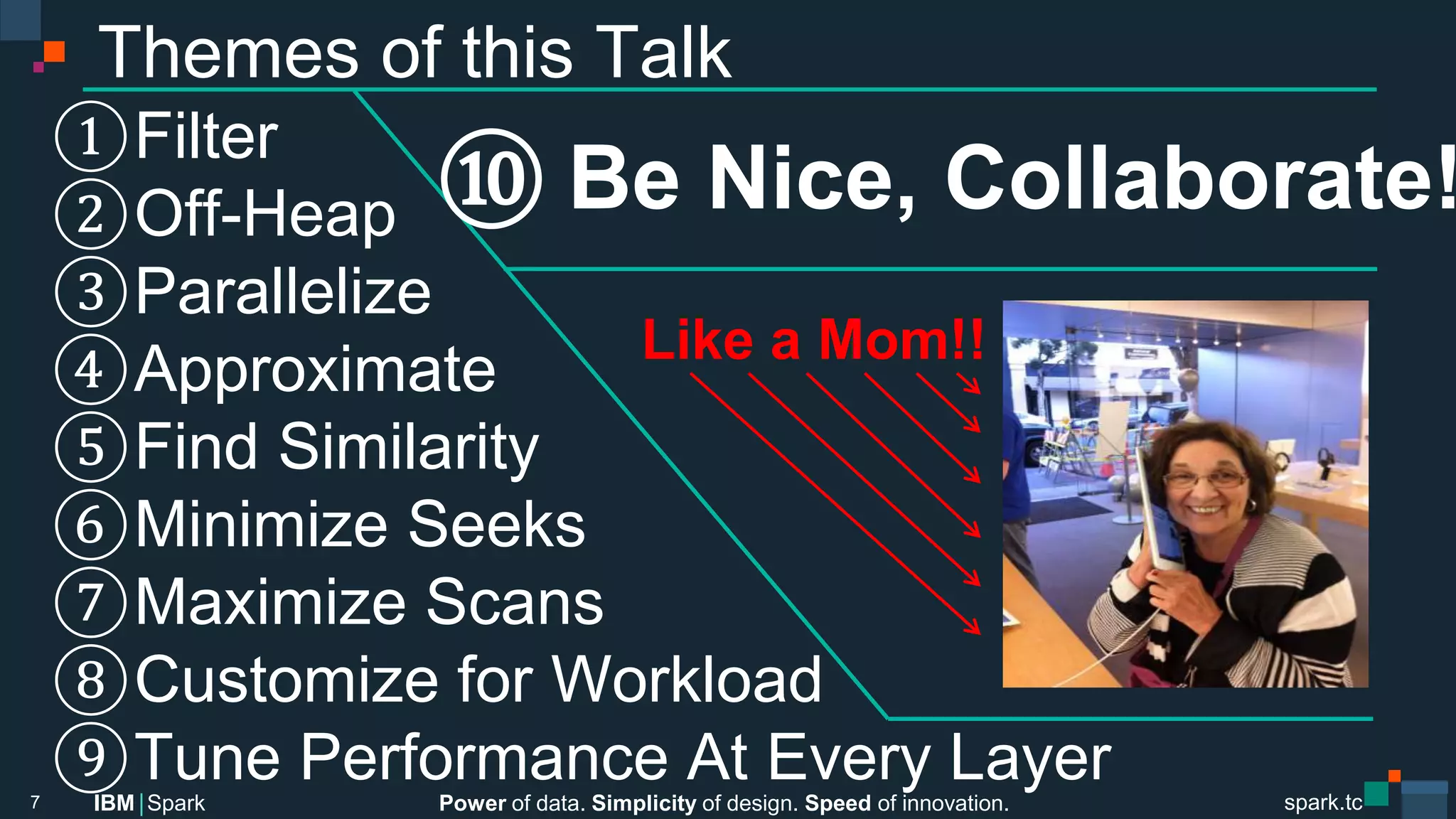 Power of data. Simplicity of design. Speed of innovation.
IBM Spark
 spark.tc
spark.tc
Power of data. Simplicity of design. Speed of innovation.
IBM Spark
Themes of this Talk
 Filter
 Oﬀ-Heap 
 Parallelize 
 Approximate
 Find Similarity
 Minimize Seeks
 Maximize Scans
 Customize for Workload
 Tune Performance At Every Layer
7
  Be Nice, Collaborate!
Like a Mom!!
 