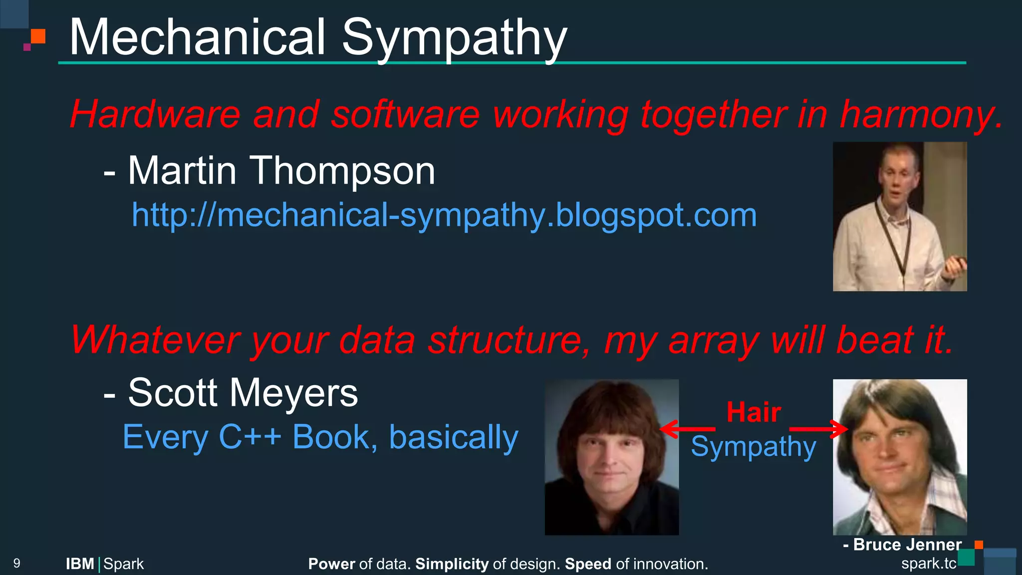 Power of data. Simplicity of design. Speed of innovation.
IBM Spark
 spark.tc
spark.tc
Power of data. Simplicity of design. Speed of innovation.
IBM Spark
Mechanical Sympathy
Hardware and software working together in harmony.

- Martin Thompson

 http://mechanical-sympathy.blogspot.com


Whatever your data structure, my array will beat it.

- Scott Meyers

 Every C++ Book, basically

9
Hair
Sympathy
- Bruce Jenner
 