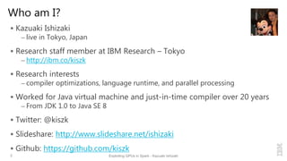 Who am I?
 Kazuaki Ishizaki
– live in Tokyo, Japan
 Research staff member at IBM Research – Tokyo
– http://ibm.co/kiszk
 Research interests
– compiler optimizations, language runtime, and parallel processing
 Worked for Java virtual machine and just-in-time compiler over 20 years
– From JDK 1.0 to Java SE 8
 Twitter: @kiszk
 Slideshare: http://www.slideshare.net/ishizaki
 Github: https://github.com/kiszk
2 Exploiting GPUs in Spark - Kazuaki Ishizaki
 